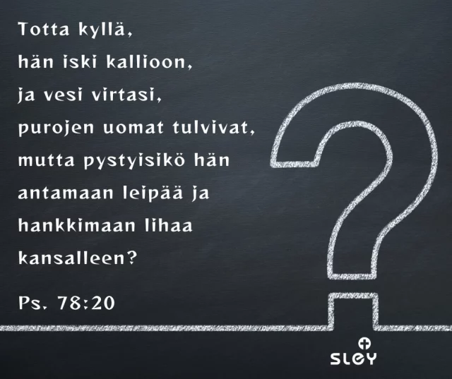 Totta kyllä, hän iski kallioon, ja vesi virtasi, purojen uomat tulvivat, mutta pystyisikö hän antamaan leipää ja hankkimaan lihaa kansalleen? Ps. 78:20Voi rakas Jumalani, niin usein löydän itseni samanlaisesta tilanteesta. Olen nähnyt ihmeitäsi maailmassa ja elämässäni. Olen nähnyt, kuinka olet kerran toisensa jälkeen pitänyt minusta huolen. Ja silti kysyn taas: entä jos Sinä juuri tällä kertaa et enää pystykään? Entä jos ikuinen kaikkivaltiutesi ja huolenpitosi loppuu juuri nyt ja juuri minun kohdallani? Entä jos minun elämääni et pystykään järjestämään? Ja sitten taas tajuan, miten hullua tuollainen murhe on. Sinä, joka olet tehnyt ja teet niin suuria, Sinäkö et pystyisi huolehtimaan myös minun pienestä elämästäni? Anna anteeksi murehtimiseni ja epäuskoni. Auta minua levollisesti lepäämään luottamuksessa Sinuun.© Liisa Rossi, Sleyn Viron-lähetti
#iltarukous